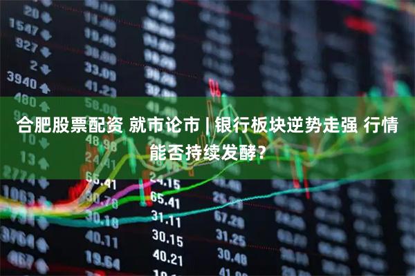 合肥股票配资 就市论市 | 银行板块逆势走强 行情能否持续发酵？