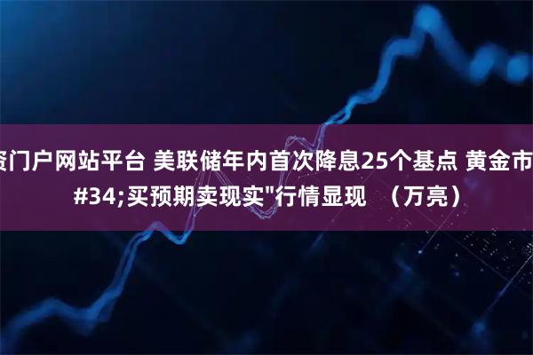 配资门户网站平台 美联储年内首次降息25个基点 黄金市场&#34;买预期卖现实&#34;行情显现  （万亮）