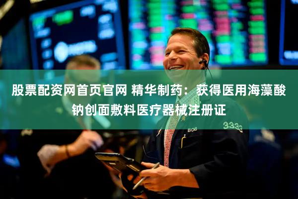 股票配资网首页官网 精华制药：获得医用海藻酸钠创面敷料医疗器械注册证