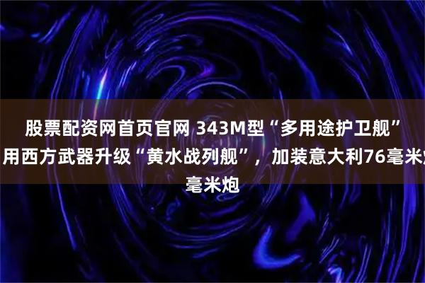 股票配资网首页官网 343M型“多用途护卫舰”，用西方武器升级“黄水战列舰”，加装意大利76毫米炮