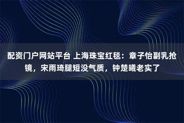 配资门户网站平台 上海珠宝红毯：章子怡副乳抢镜，宋雨琦腿短没气质，钟楚曦老实了