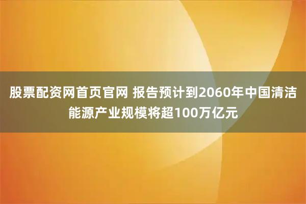 股票配资网首页官网 报告预计到2060年中国清洁能源产业规模将超100万亿元