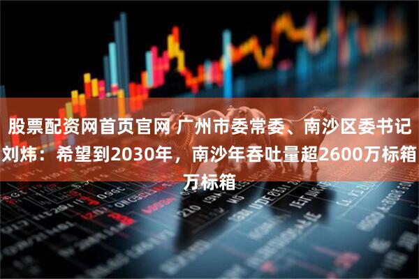 股票配资网首页官网 广州市委常委、南沙区委书记刘炜：希望到2030年，南沙年吞吐量超2600万标箱