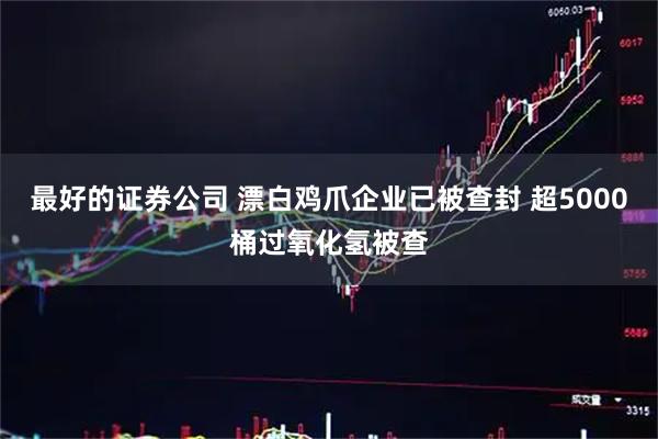 最好的证券公司 漂白鸡爪企业已被查封 超5000桶过氧化氢被查