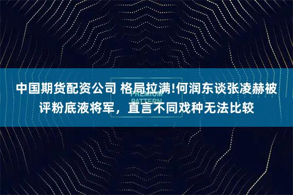 中国期货配资公司 格局拉满!何润东谈张凌赫被评粉底液将军，直言不同戏种无法比较