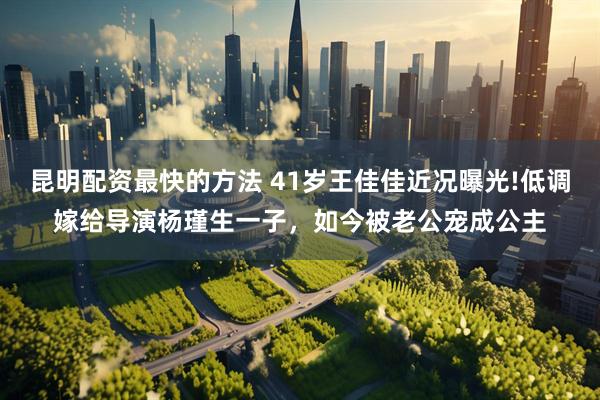 昆明配资最快的方法 41岁王佳佳近况曝光!低调嫁给导演杨瑾生一子，如今被老公宠成公主