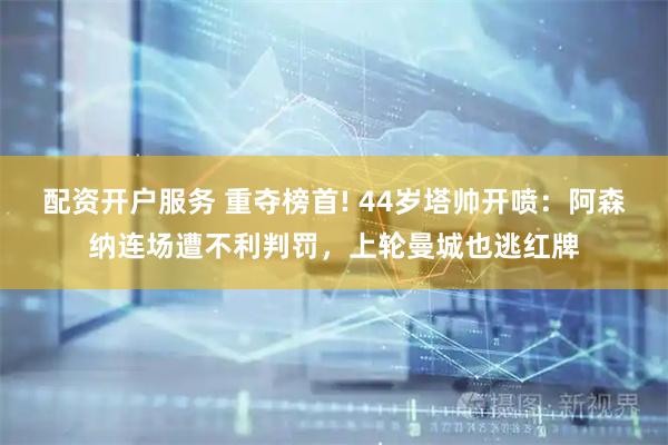 配资开户服务 重夺榜首! 44岁塔帅开喷：阿森纳连场遭不利判罚，上轮曼城也逃红牌