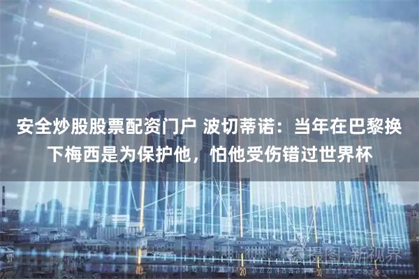 安全炒股股票配资门户 波切蒂诺：当年在巴黎换下梅西是为保护他，怕他受伤错过世界杯