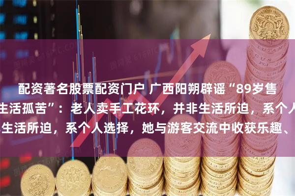 配资著名股票配资门户 广西阳朔辟谣“89岁售卖花环老人无儿无女、生活孤苦”：老人卖手工花环，并非生活所迫，系个人选择，她与游客交流中收获乐趣、消遣日常