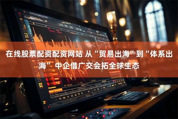 在线股票配资配资网站 从“贸易出海”到“体系出海” 中企借广交会拓全球生态