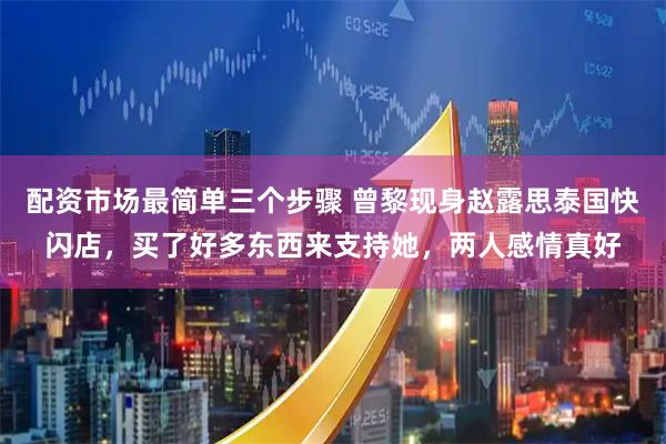 配资市场最简单三个步骤 曾黎现身赵露思泰国快闪店，买了好多东西来支持她，两人感情真好