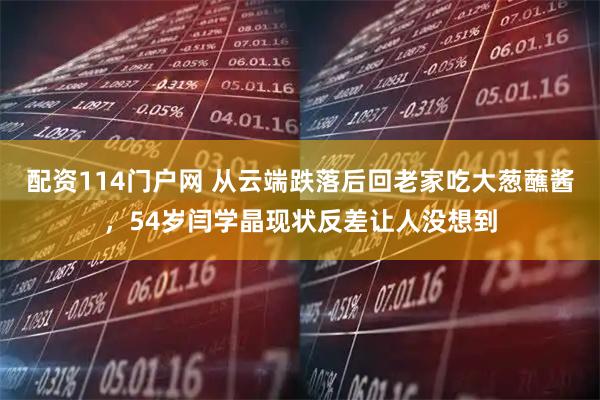配资114门户网 从云端跌落后回老家吃大葱蘸酱，54岁闫学晶现状反差让人没想到