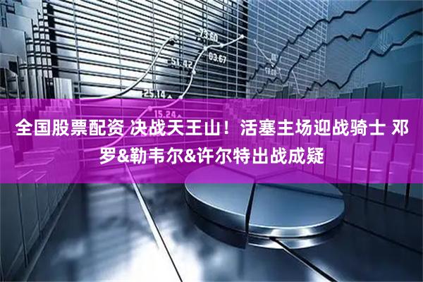 全国股票配资 决战天王山！活塞主场迎战骑士 邓罗&勒韦尔&许尔特出战成疑