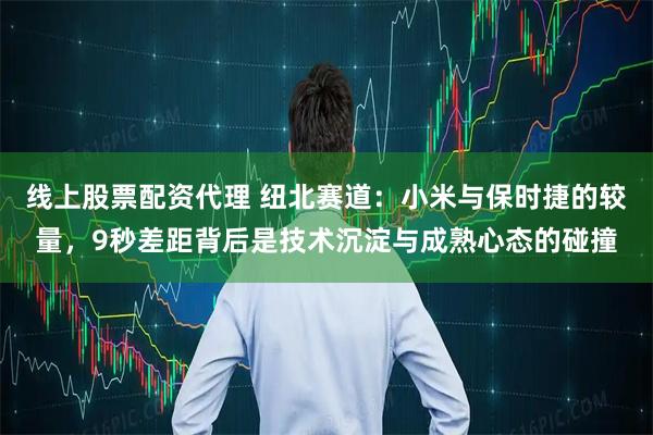 线上股票配资代理 纽北赛道：小米与保时捷的较量，9秒差距背后是技术沉淀与成熟心态的碰撞