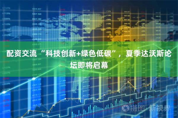 配资交流 “科技创新+绿色低碳”，夏季达沃斯论坛即将启幕