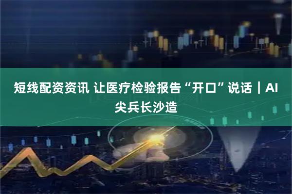 短线配资资讯 让医疗检验报告“开口”说话｜AI尖兵长沙造