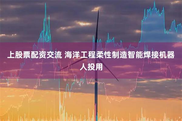 上股票配资交流 海洋工程柔性制造智能焊接机器人投用