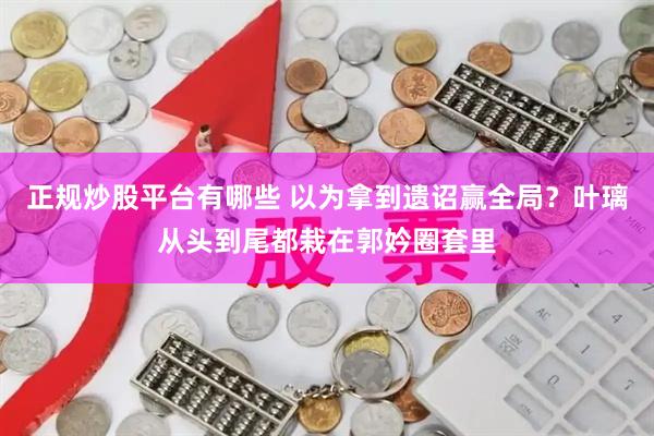 正规炒股平台有哪些 以为拿到遗诏赢全局？叶璃从头到尾都栽在郭妗圈套里